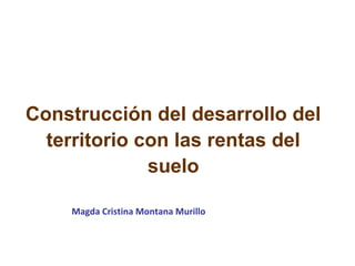 Construcción del desarrollo del
  territorio con las rentas del
              suelo

    Magda Cristina Montana Murillo
 