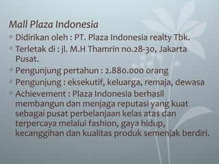 Mall Plaza Indonesia
∗ Didirikan oleh : PT. Plaza Indonesia realty Tbk.
∗ Terletak di : jl. M.H Thamrin no.28-30, Jakarta
Pusat.
∗ Pengunjung pertahun : 2.880.000 orang
∗ Pengunjung : eksekutif, keluarga, remaja, dewasa
∗ Achievement : Plaza Indonesia berhasil
membangun dan menjaga reputasi yang kuat
sebagai pusat perbelanjaan kelas atas dan
terpercaya melalui fashion, gaya hidup,
kecanggihan dan kualitas produk semenjak berdiri.
 