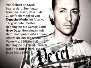 Von Geburt an Musik
interessiert. Bennington
träumen lassen, dass in der
Zukunft ein Mitglied von
Depeche Mode. Im Alter von
14, gründete Chester
Bennington die Garage-Band
Grey Daze. Gemeinsam mit
dem Team publizierte er zwei
Alben: No Sun Today und
Wake Me. 1998 verließ
Bennington die Band. Danach
trat er in Linkin Park, ein am
Ende März 1999.
 