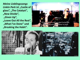 Meine Lieblingssongs
Linkin Park ist „Castle of
glass”, „The Catalyst”,
„New Divide”,
„Given Up”,
„Leave Out All the Rest”,
„What I’ve Done” und
„Breaking the Habit”.
 