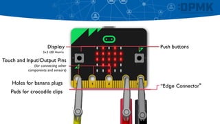 Push buttons
Touch and Input/Output Pins
(for connecting other
components and sensors)
Display
5x5 LED Matrix
“Edge Connector"
Holes for banana plugs
Pads for crocodile clips
 