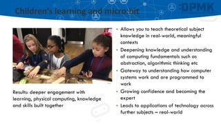 Children’s learning and micro:bit
▪ Allows you to teach theoretical subject
knowledge in real-world, meaningful
contexts
▪ Deepening knowledge and understanding
of computing fundamentals such as
abstraction, algorithmic thinking etc
▪ Gateway to understanding how computer
systems work and are programmed to
work
▪ Growing confidence and becoming the
expert
▪ Leads to applications of technology across
further subjects – real-world
Results: deeper engagement with
learning, physical computing, knowledge
and skills built together
 