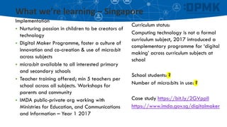 What we’re learning – Singapore
Implementation
▪ Nurturing passion in children to be creators of
technology
▪ Digital Maker Programme, foster a culture of
innovation and co-creation & use of micro:bit
across subjects
▪ micro:bit available to all interested primary
and secondary schools
▪ Teacher training offered; min 5 teachers per
school across all subjects. Workshops for
parents and community
▪ IMDA public-private org working with
Ministries for Education, and Communications
and Information – Year 1 2017
Curriculum status:
Computing technology is not a formal
curriculum subject, 2017 introduced a
complementary programme for ‘digital
making’ across curriculum subjects at
school
School students: ?
Number of micro:bits in use: ?
Case study https://bit.ly/2GVppIl
https://www.imda.gov.sg/digitalmaker
 