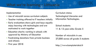 What we’re learning – Lithuania
Curriculum status:
Technological Literacies and
Information Technologies.
School students:
11 & 12-year-olds: Grade 5
Number of micro:bits in use:
27,000 across all grade 5 students
http://www.kompiuteriukai.lt
Implementation
▪ Use of micro:bit across curriculum subjects
▪ Teacher training offered to IT teachers initially
▪ Early evaluations shows girls and boys equally
enjoy learning with technologies and are
motivated to work together
▪ Education charity working in schools with
approval by Ministry of Education
▪ Fundraising donations from private business
and citizens
▪ First year 2018
 