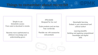 Things to remember about micro:bit
Simple to use
Immediate success
From code to download in minutes
Becomes more sophisticated as
children’s knowledge and
understanding grows
Affordable
Designed for low cost
Code products and services
free worldwide
Flexible use with accessories
and products
Meaningful learning
Embeds in your educational and
cultural context
Learning benefits
Building and applying computational
knowledge and digital
skills
 