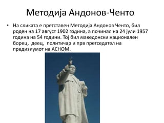 Методија Андонов-Ченто
• На сликата е претставен Методија Андонов Ченто, бил
роден на 17 август 1902 година, а починал на 24 јули 1957
година на 54 години. Тој бил македонски национален
борец, деец, политичар и прв претседател на
предизиумот на АСНОМ.
 