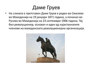 Даме Груев
• На сликата е претставен Даме Груев е роден во Смилево
во Македонија на 19 јануари 1871 година, а починал во
Русово во Македонија на 23 септември 1906 година. Тој
бил револуционер, основач и еден од најистакнатите
членови на македонската револуционерна организација.
 