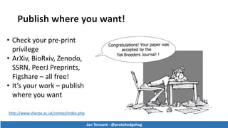 Jon Tennant - @protohedgehog
http://www.sherpa.ac.uk/romeo/index.php
• Check your pre-print
privilege
• ArXiv, BioRxiv, Zenodo,
SSRN, PeerJ Preprints,
Figshare – all free!
• It’s your work – publish
where you want
Jon Tennant - @protohedgehog
 