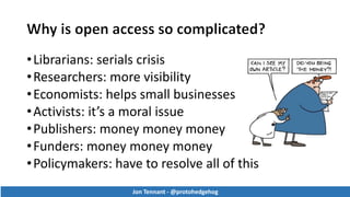 •Librarians: serials crisis
•Researchers: more visibility
•Economists: helps small businesses
•Activists: it’s a moral issue
•Publishers: money money money
•Funders: money money money
•Policymakers: have to resolve all of this
Jon Tennant - @protohedgehog
Jon Tennant - @protohedgehog
 