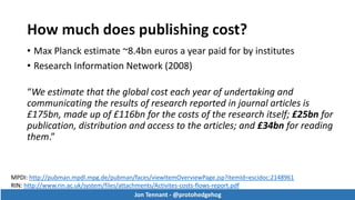 • Max Planck estimate ~8.4bn euros a year paid for by institutes
• Research Information Network (2008)
“We estimate that the global cost each year of undertaking and
communicating the results of research reported in journal articles is
£175bn, made up of £116bn for the costs of the research itself; £25bn for
publication, distribution and access to the articles; and £34bn for reading
them.”
MPDI: http://pubman.mpdl.mpg.de/pubman/faces/viewItemOverviewPage.jsp?itemId=escidoc:2148961
RIN: http://www.rin.ac.uk/system/files/attachments/Activites-costs-flows-report.pdf
Jon Tennant - @protohedgehog
Jon Tennant - @protohedgehog
 