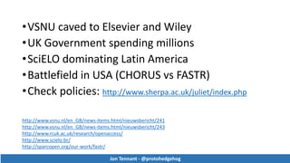 •VSNU caved to Elsevier and Wiley
•UK Government spending millions
•SciELO dominating Latin America
•Battlefield in USA (CHORUS vs FASTR)
•Check policies: http://www.sherpa.ac.uk/juliet/index.php
Jon Tennant - @protohedgehog
http://www.vsnu.nl/en_GB/news-items.html/nieuwsbericht/241
http://www.vsnu.nl/en_GB/news-items.html/nieuwsbericht/243
http://www.rcuk.ac.uk/research/openaccess/
http://www.scielo.br/
http://sparcopen.org/our-work/fastr/
Jon Tennant - @protohedgehog
 