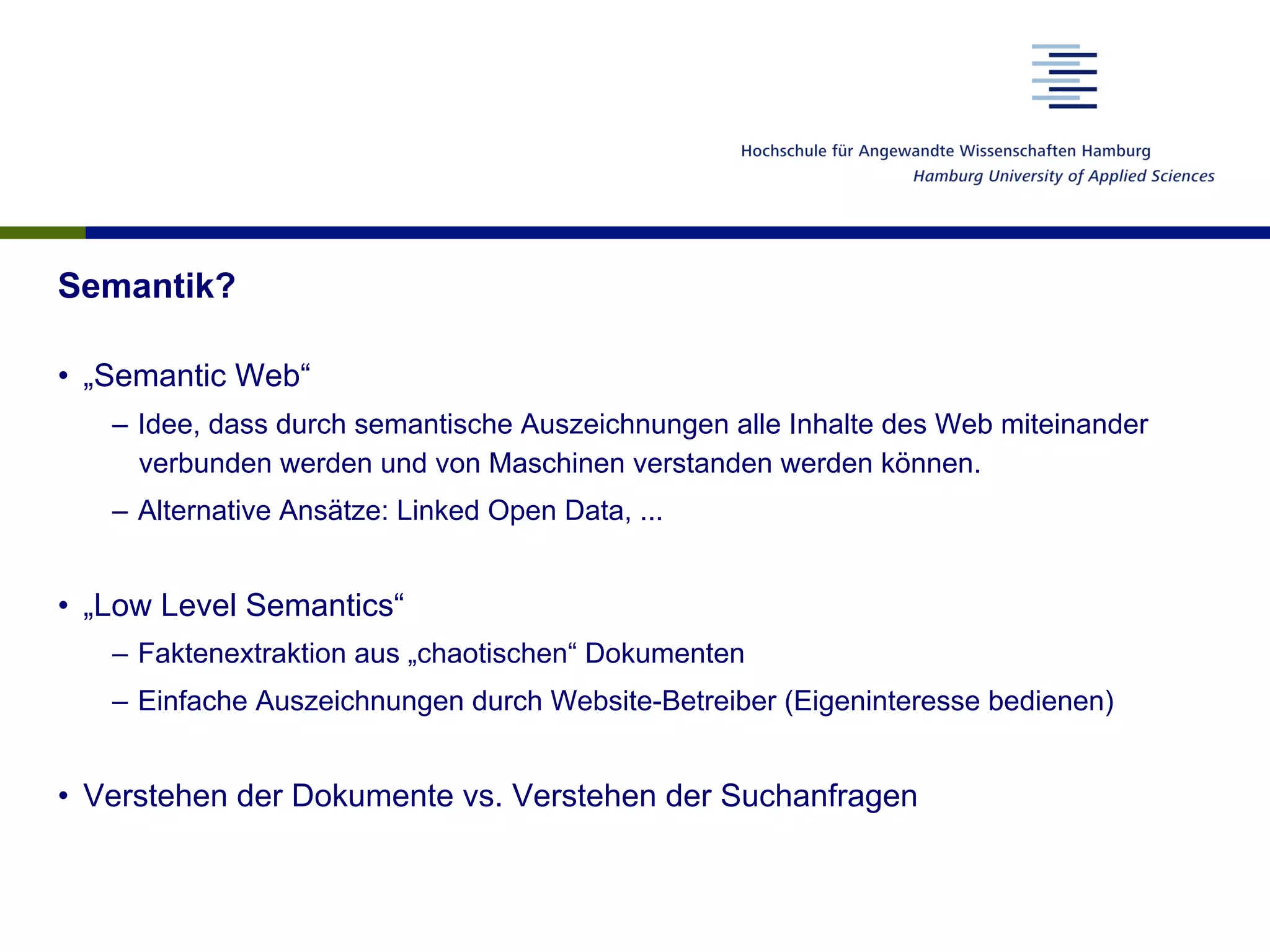 Semantik?
•  „Semantic Web“
–  Idee, dass durch semantische Auszeichnungen alle Inhalte des Web miteinander
verbunden werden und von Maschinen verstanden werden können.
–  Alternative Ansätze: Linked Open Data, ...
•  „Low Level Semantics“
–  Faktenextraktion aus „chaotischen“ Dokumenten
–  Einfache Auszeichnungen durch Website-Betreiber (Eigeninteresse bedienen)
•  Verstehen der Dokumente vs. Verstehen der Suchanfragen
 