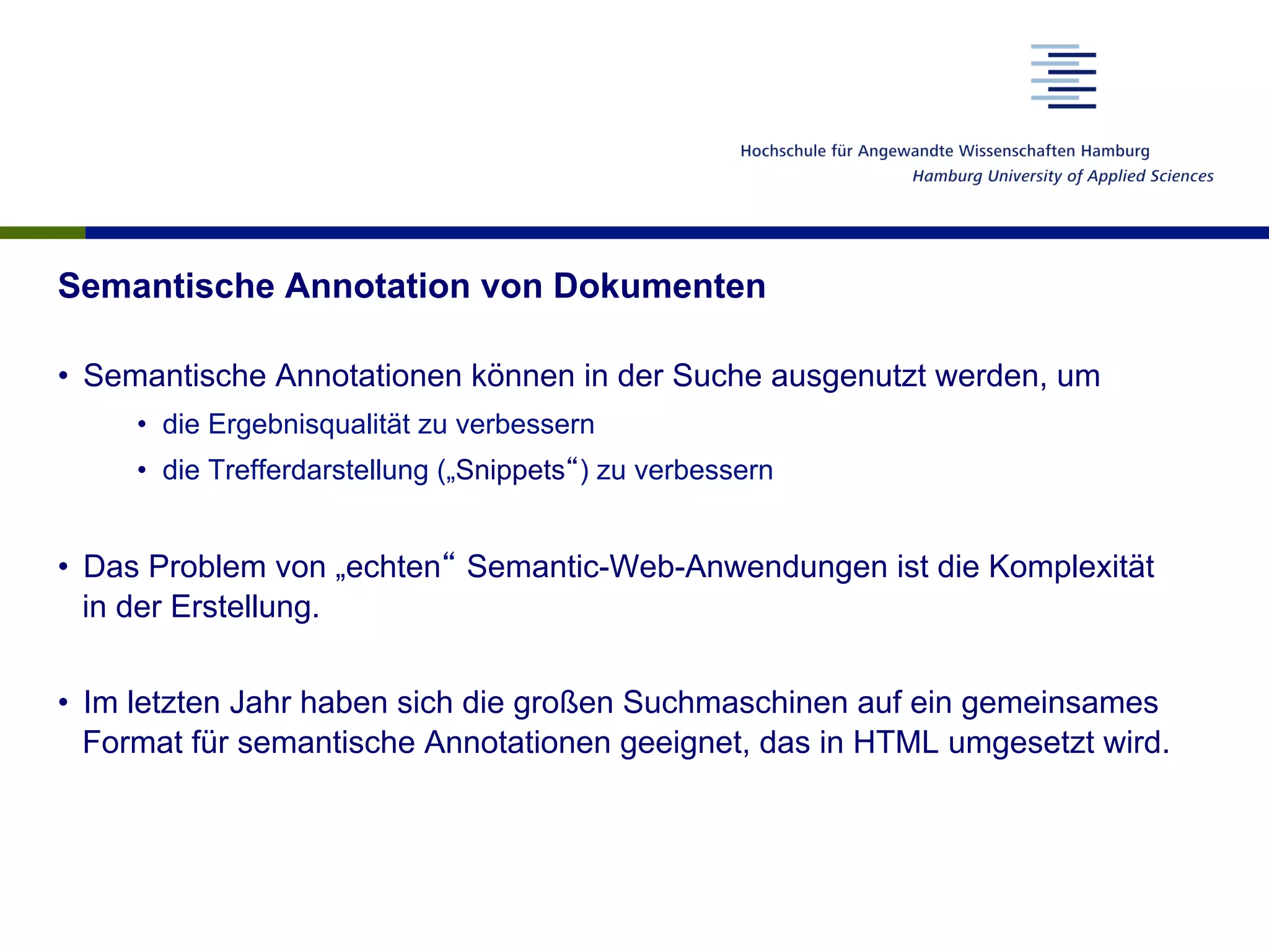 Semantische Annotation von Dokumenten
•  Semantische Annotationen können in der Suche ausgenutzt werden, um
•  die Ergebnisqualität zu verbessern
•  die Trefferdarstellung („Snippets“) zu verbessern
•  Das Problem von „echten“ Semantic-Web-Anwendungen ist die Komplexität
in der Erstellung.
•  Im letzten Jahr haben sich die großen Suchmaschinen auf ein gemeinsames
Format für semantische Annotationen geeignet, das in HTML umgesetzt wird.
 