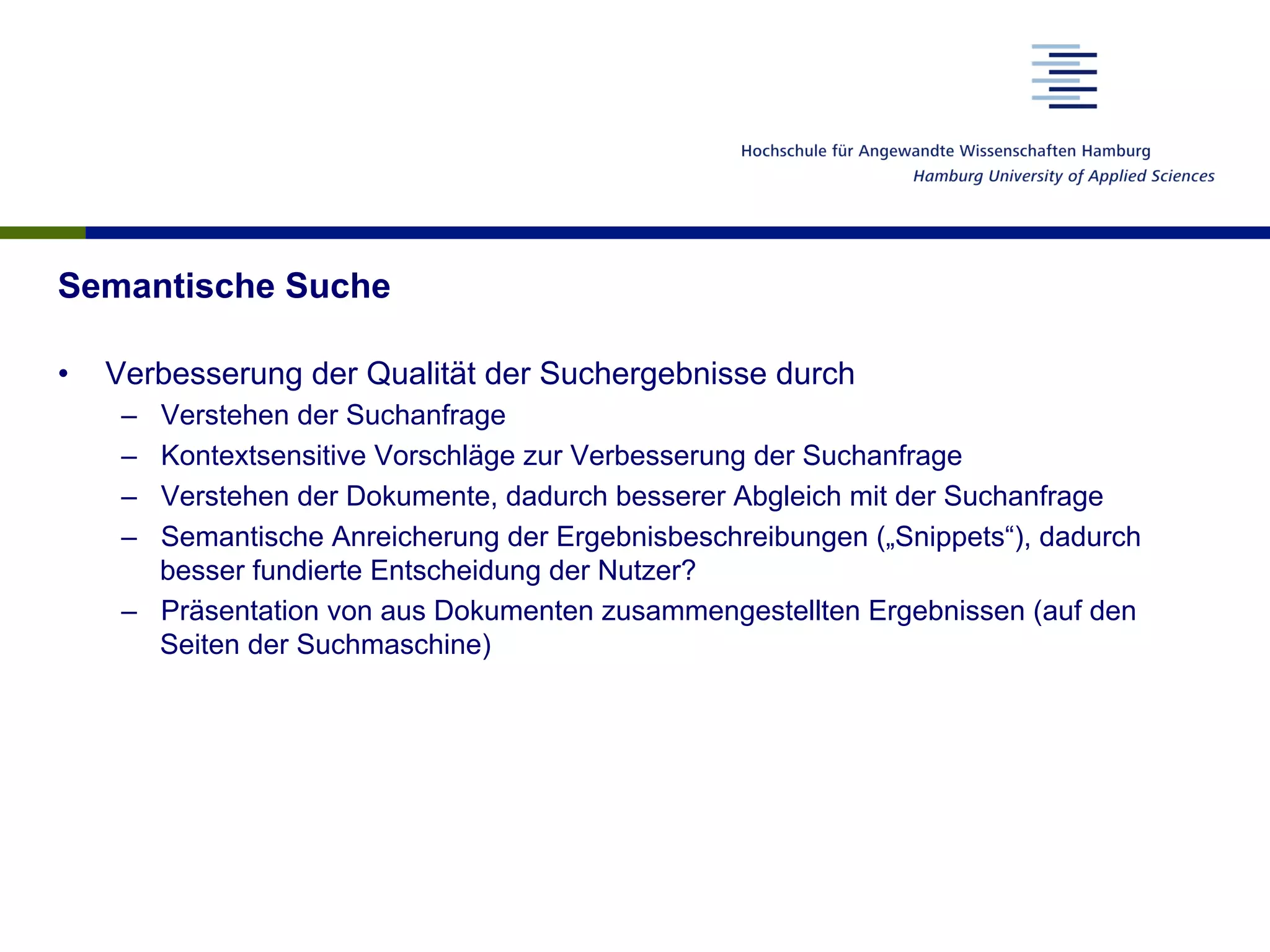 Semantische Suche
•  Verbesserung der Qualität der Suchergebnisse durch
–  Verstehen der Suchanfrage
–  Kontextsensitive Vorschläge zur Verbesserung der Suchanfrage
–  Verstehen der Dokumente, dadurch besserer Abgleich mit der Suchanfrage
–  Semantische Anreicherung der Ergebnisbeschreibungen („Snippets“), dadurch
besser fundierte Entscheidung der Nutzer?
–  Präsentation von aus Dokumenten zusammengestellten Ergebnissen (auf den
Seiten der Suchmaschine)
 