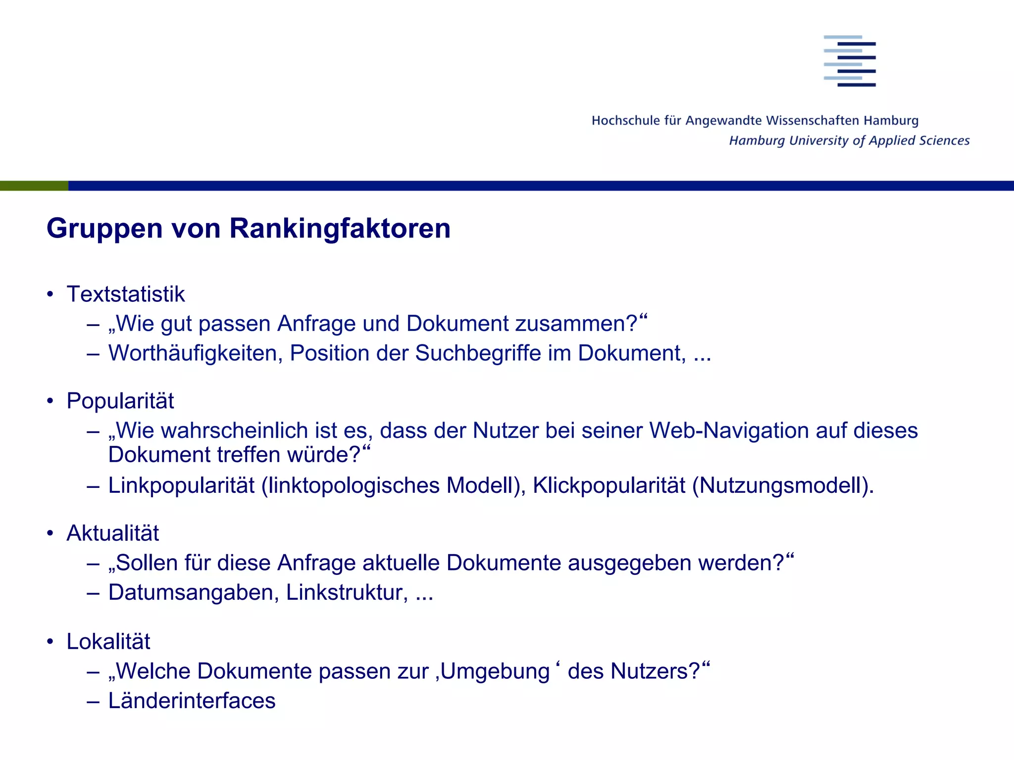 Gruppen von Rankingfaktoren
•  Textstatistik
–  „Wie gut passen Anfrage und Dokument zusammen?“
–  Worthäufigkeiten, Position der Suchbegriffe im Dokument, ...
•  Popularität
–  „Wie wahrscheinlich ist es, dass der Nutzer bei seiner Web-Navigation auf dieses
Dokument treffen würde?“
–  Linkpopularität (linktopologisches Modell), Klickpopularität (Nutzungsmodell).
•  Aktualität
–  „Sollen für diese Anfrage aktuelle Dokumente ausgegeben werden?“
–  Datumsangaben, Linkstruktur, ...
•  Lokalität
–  „Welche Dokumente passen zur ‚Umgebung‘ des Nutzers?“
–  Länderinterfaces
 