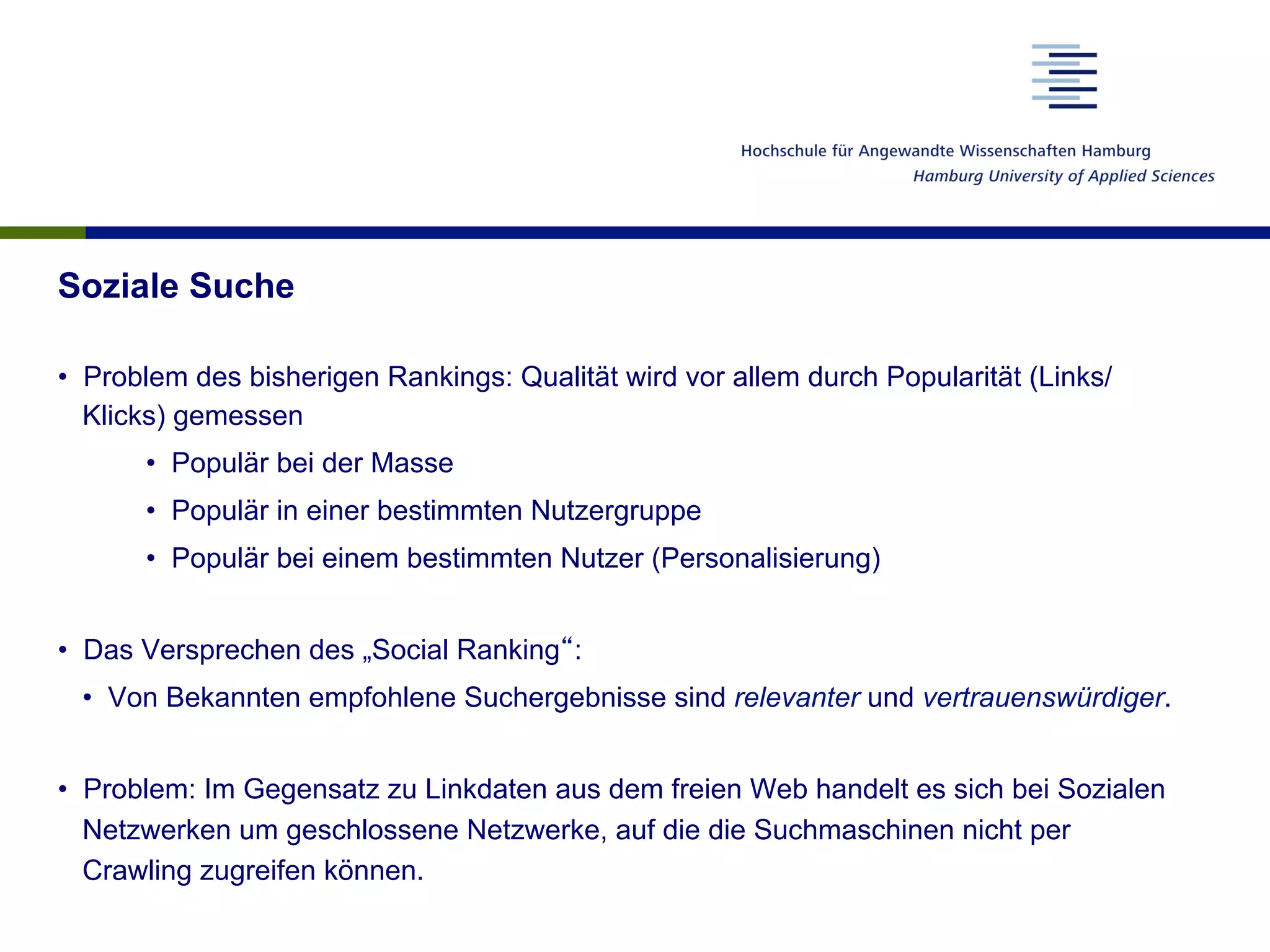 Soziale Suche
•  Problem des bisherigen Rankings: Qualität wird vor allem durch Popularität (Links/
Klicks) gemessen
•  Populär bei der Masse
•  Populär in einer bestimmten Nutzergruppe
•  Populär bei einem bestimmten Nutzer (Personalisierung)
•  Das Versprechen des „Social Ranking“:
•  Von Bekannten empfohlene Suchergebnisse sind relevanter und vertrauenswürdiger.
•  Problem: Im Gegensatz zu Linkdaten aus dem freien Web handelt es sich bei Sozialen
Netzwerken um geschlossene Netzwerke, auf die die Suchmaschinen nicht per
Crawling zugreifen können.
 