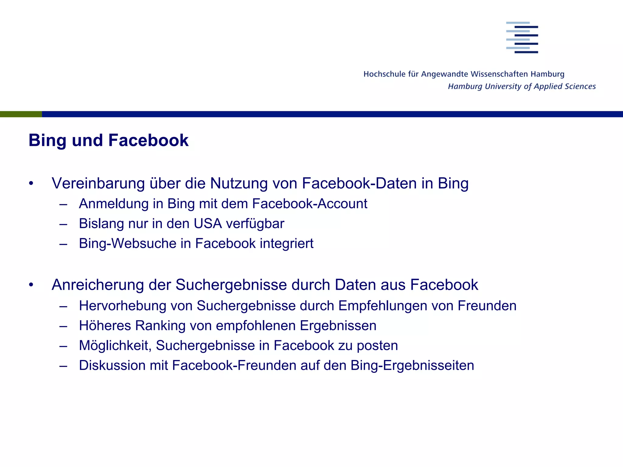 Bing und Facebook
•  Vereinbarung über die Nutzung von Facebook-Daten in Bing
–  Anmeldung in Bing mit dem Facebook-Account
–  Bislang nur in den USA verfügbar
–  Bing-Websuche in Facebook integriert
•  Anreicherung der Suchergebnisse durch Daten aus Facebook
–  Hervorhebung von Suchergebnisse durch Empfehlungen von Freunden
–  Höheres Ranking von empfohlenen Ergebnissen
–  Möglichkeit, Suchergebnisse in Facebook zu posten
–  Diskussion mit Facebook-Freunden auf den Bing-Ergebnisseiten
 