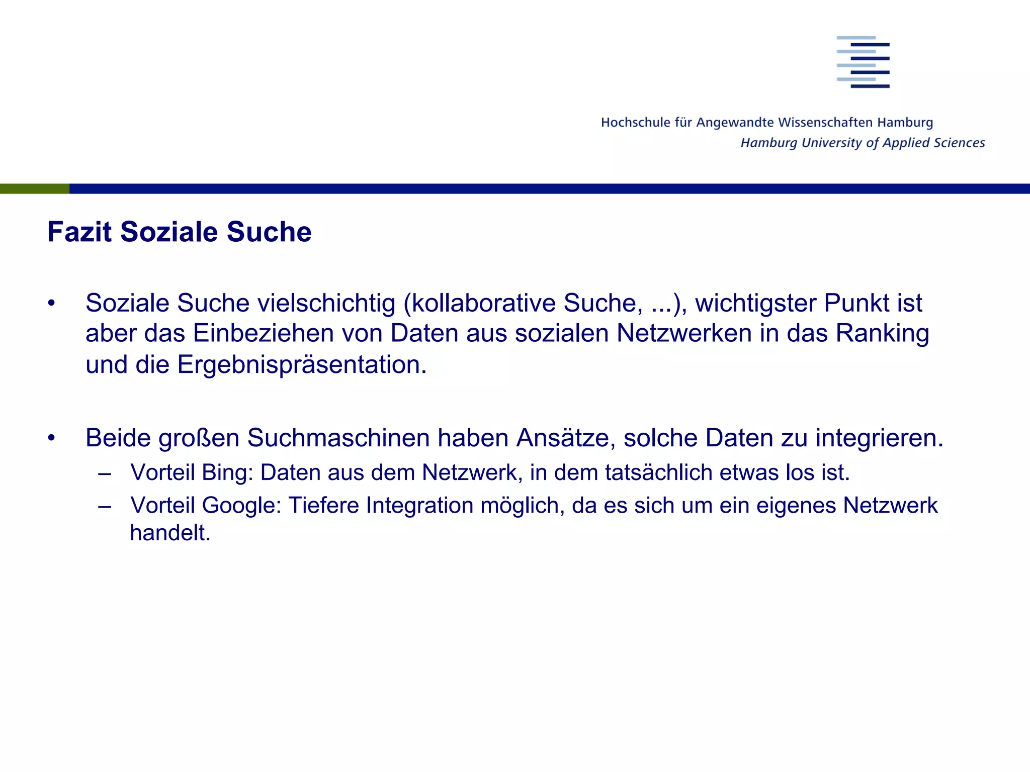 Fazit Soziale Suche
•  Soziale Suche vielschichtig (kollaborative Suche, ...), wichtigster Punkt ist
aber das Einbeziehen von Daten aus sozialen Netzwerken in das Ranking
und die Ergebnispräsentation.
•  Beide großen Suchmaschinen haben Ansätze, solche Daten zu integrieren.
–  Vorteil Bing: Daten aus dem Netzwerk, in dem tatsächlich etwas los ist.
–  Vorteil Google: Tiefere Integration möglich, da es sich um ein eigenes Netzwerk
handelt.
 