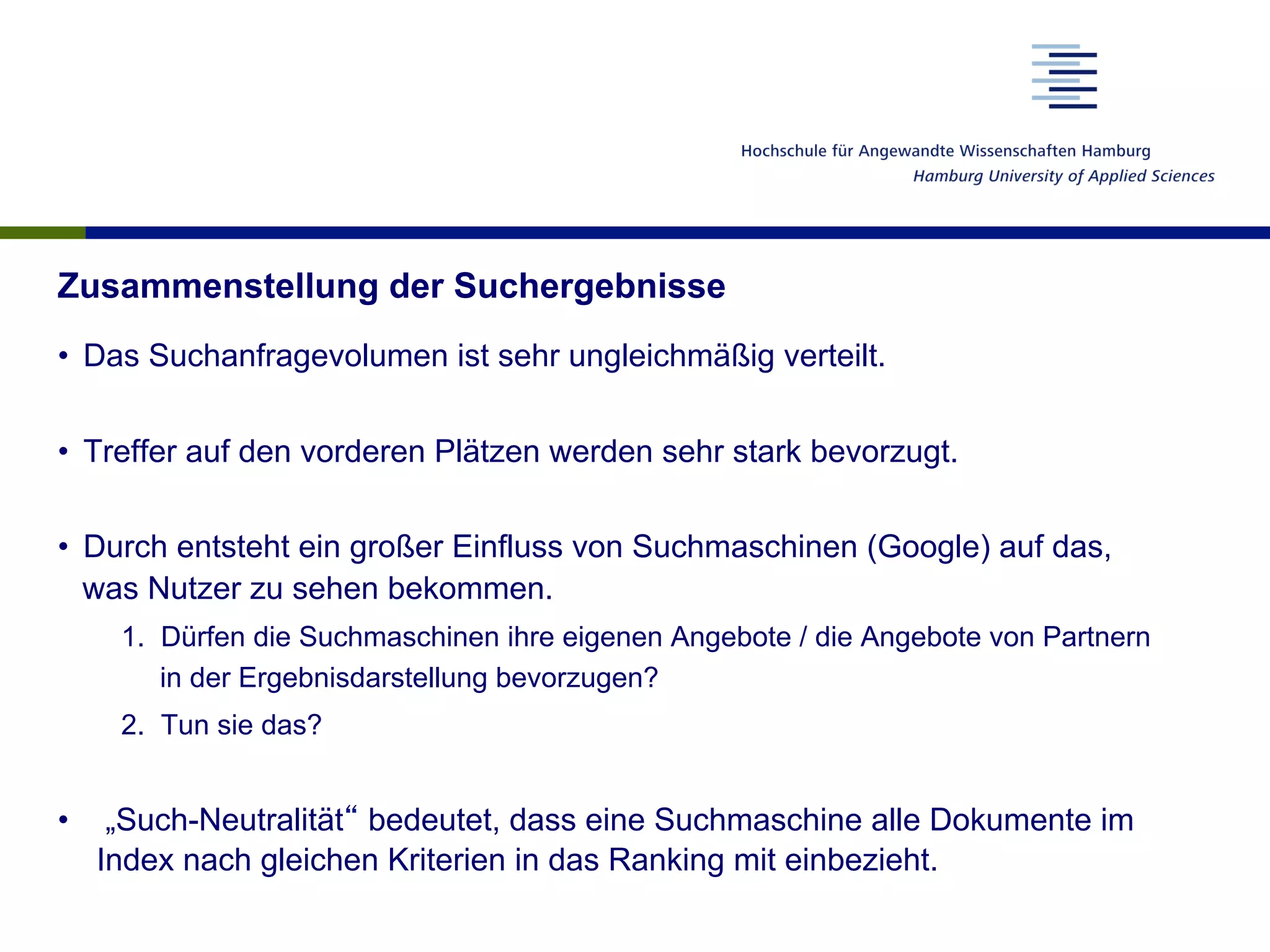 Zusammenstellung der Suchergebnisse
•  Das Suchanfragevolumen ist sehr ungleichmäßig verteilt.
•  Treffer auf den vorderen Plätzen werden sehr stark bevorzugt.
•  Durch entsteht ein großer Einfluss von Suchmaschinen (Google) auf das,
was Nutzer zu sehen bekommen.
1.  Dürfen die Suchmaschinen ihre eigenen Angebote / die Angebote von Partnern
in der Ergebnisdarstellung bevorzugen?
2.  Tun sie das?
•  „Such-Neutralität“ bedeutet, dass eine Suchmaschine alle Dokumente im
Index nach gleichen Kriterien in das Ranking mit einbezieht.
 