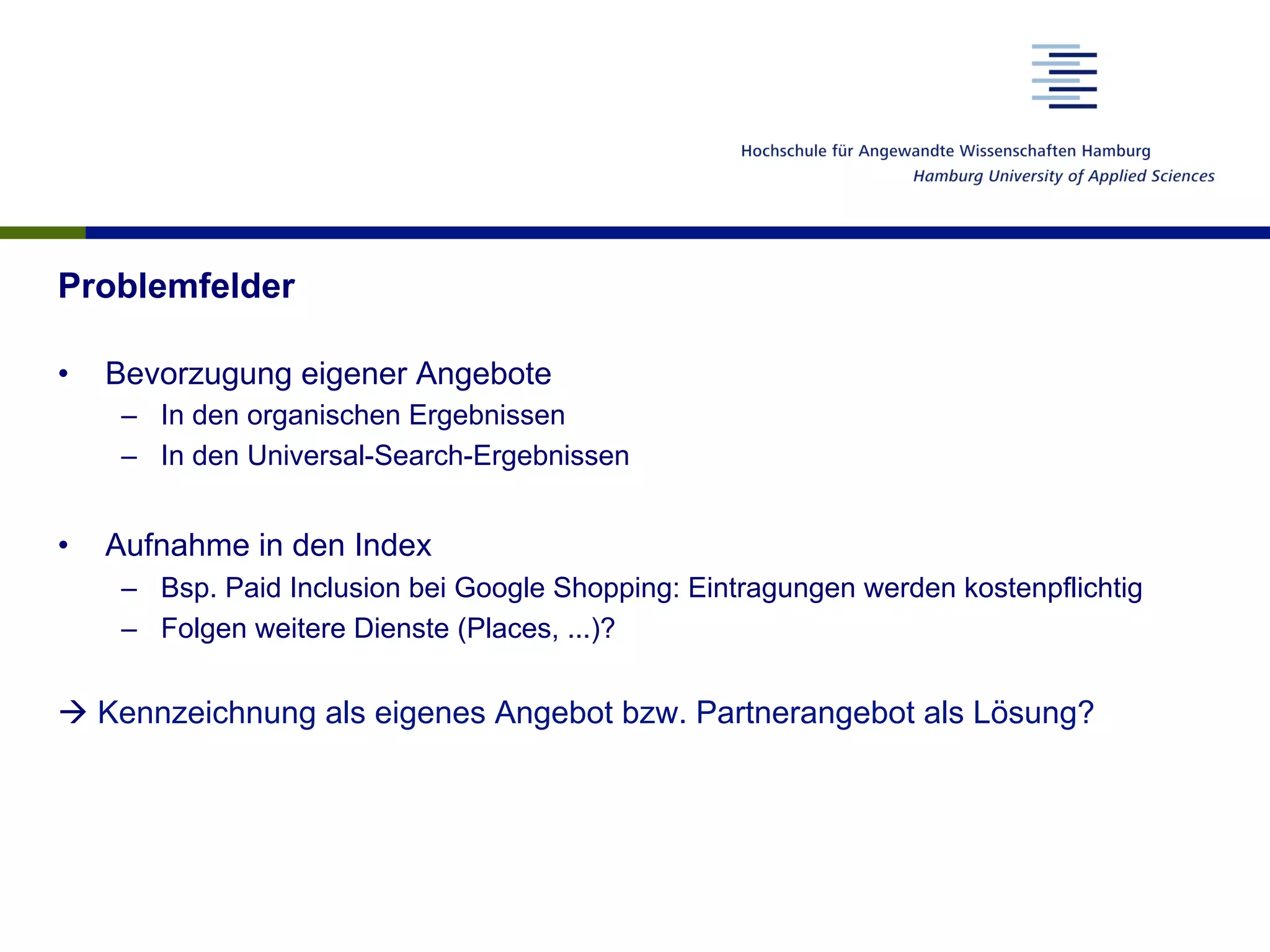 Problemfelder
•  Bevorzugung eigener Angebote
–  In den organischen Ergebnissen
–  In den Universal-Search-Ergebnissen
•  Aufnahme in den Index
–  Bsp. Paid Inclusion bei Google Shopping: Eintragungen werden kostenpflichtig
–  Folgen weitere Dienste (Places, ...)?
à Kennzeichnung als eigenes Angebot bzw. Partnerangebot als Lösung?
 