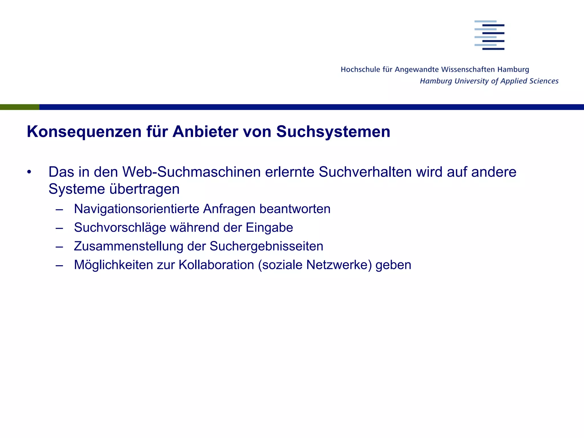 Konsequenzen für Anbieter von Suchsystemen
•  Das in den Web-Suchmaschinen erlernte Suchverhalten wird auf andere
Systeme übertragen
–  Navigationsorientierte Anfragen beantworten
–  Suchvorschläge während der Eingabe
–  Zusammenstellung der Suchergebnisseiten
–  Möglichkeiten zur Kollaboration (soziale Netzwerke) geben
 