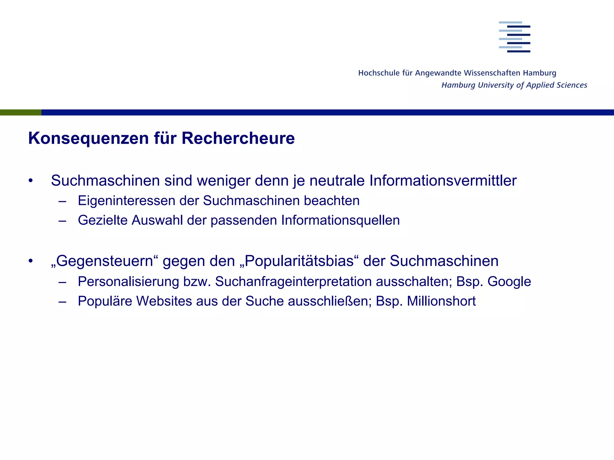 Konsequenzen für Rechercheure
•  Suchmaschinen sind weniger denn je neutrale Informationsvermittler
–  Eigeninteressen der Suchmaschinen beachten
–  Gezielte Auswahl der passenden Informationsquellen
•  „Gegensteuern“ gegen den „Popularitätsbias“ der Suchmaschinen
–  Personalisierung bzw. Suchanfrageinterpretation ausschalten; Bsp. Google
–  Populäre Websites aus der Suche ausschließen; Bsp. Millionshort
 