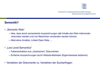 Semantik?
•  „Semantic Web“
–  Idee, dass durch semantische Auszeichnungen alle Inhalte des Web miteinander
verbunden werden und von Maschinen verstanden werden können.
–  Alternative Ansätze: Linked Open Data, ...
•  „Low Level Semantics“
–  Faktenextraktion aus „chaotischen“ Dokumenten
–  Einfache Auszeichnungen durch Website-Betreiber (Eigeninteresse bedienen)
•  Verstehen der Dokumente vs. Verstehen der Suchanfragen
 