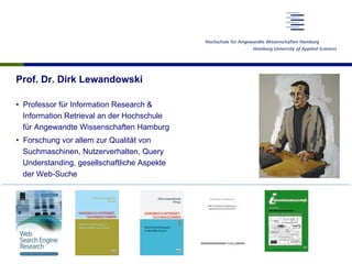 Prof. Dr. Dirk Lewandowski
•  Professor für Information Research &
Information Retrieval an der Hochschule
für Angewandte Wissenschaften Hamburg
•  Forschung vor allem zur Qualität von
Suchmaschinen, Nutzerverhalten, Query
Understanding, gesellschaftliche Aspekte
der Web-Suche
 