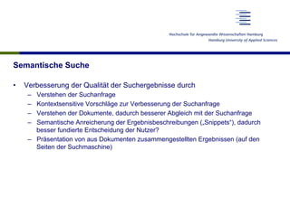 Semantische Suche
•  Verbesserung der Qualität der Suchergebnisse durch
–  Verstehen der Suchanfrage
–  Kontextsensitive Vorschläge zur Verbesserung der Suchanfrage
–  Verstehen der Dokumente, dadurch besserer Abgleich mit der Suchanfrage
–  Semantische Anreicherung der Ergebnisbeschreibungen („Snippets“), dadurch
besser fundierte Entscheidung der Nutzer?
–  Präsentation von aus Dokumenten zusammengestellten Ergebnissen (auf den
Seiten der Suchmaschine)
 