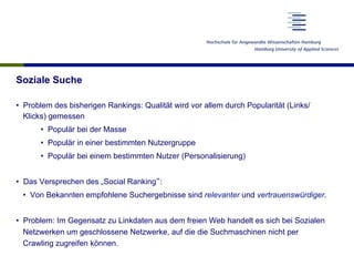 Soziale Suche
•  Problem des bisherigen Rankings: Qualität wird vor allem durch Popularität (Links/
Klicks) gemessen
•  Populär bei der Masse
•  Populär in einer bestimmten Nutzergruppe
•  Populär bei einem bestimmten Nutzer (Personalisierung)
•  Das Versprechen des „Social Ranking“:
•  Von Bekannten empfohlene Suchergebnisse sind relevanter und vertrauenswürdiger.
•  Problem: Im Gegensatz zu Linkdaten aus dem freien Web handelt es sich bei Sozialen
Netzwerken um geschlossene Netzwerke, auf die die Suchmaschinen nicht per
Crawling zugreifen können.
 