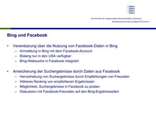 Bing und Facebook
•  Vereinbarung über die Nutzung von Facebook-Daten in Bing
–  Anmeldung in Bing mit dem Facebook-Account
–  Bislang nur in den USA verfügbar
–  Bing-Websuche in Facebook integriert
•  Anreicherung der Suchergebnisse durch Daten aus Facebook
–  Hervorhebung von Suchergebnisse durch Empfehlungen von Freunden
–  Höheres Ranking von empfohlenen Ergebnissen
–  Möglichkeit, Suchergebnisse in Facebook zu posten
–  Diskussion mit Facebook-Freunden auf den Bing-Ergebnisseiten
 