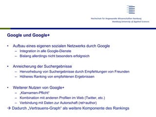 Google und Google+
•  Aufbau eines eigenen sozialen Netzwerks durch Google
–  Integration in alle Google-Dienste
–  Bislang allerdings nicht besonders erfolgreich
•  Anreicherung der Suchergebnisse
–  Hervorhebung von Suchergebnisse durch Empfehlungen von Freunden
–  Höheres Ranking von empfohlenen Ergebnissen
•  Weiterer Nutzen von Google+
–  „Klarnamen-Pflicht“
–  Kombination mit anderen Profilen im Web (Twitter, etc.)
–  Verbindung mit Daten zur Autorschaft (rel=author)
à Dadurch „Vertrauens-Graph“ als weitere Komponente des Rankings
 