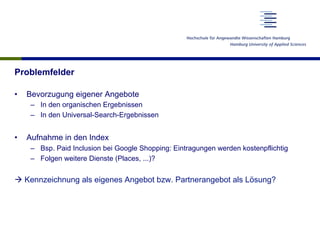 Problemfelder
•  Bevorzugung eigener Angebote
–  In den organischen Ergebnissen
–  In den Universal-Search-Ergebnissen
•  Aufnahme in den Index
–  Bsp. Paid Inclusion bei Google Shopping: Eintragungen werden kostenpflichtig
–  Folgen weitere Dienste (Places, ...)?
à Kennzeichnung als eigenes Angebot bzw. Partnerangebot als Lösung?
 