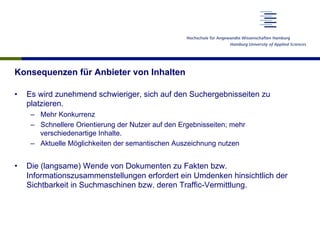 Konsequenzen für Anbieter von Inhalten
•  Es wird zunehmend schwieriger, sich auf den Suchergebnisseiten zu
platzieren.
–  Mehr Konkurrenz
–  Schnellere Orientierung der Nutzer auf den Ergebnisseiten; mehr
verschiedenartige Inhalte.
–  Aktuelle Möglichkeiten der semantischen Auszeichnung nutzen
•  Die (langsame) Wende von Dokumenten zu Fakten bzw.
Informationszusammenstellungen erfordert ein Umdenken hinsichtlich der
Sichtbarkeit in Suchmaschinen bzw. deren Traffic-Vermittlung.
 