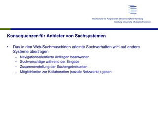 Konsequenzen für Anbieter von Suchsystemen
•  Das in den Web-Suchmaschinen erlernte Suchverhalten wird auf andere
Systeme übertragen
–  Navigationsorientierte Anfragen beantworten
–  Suchvorschläge während der Eingabe
–  Zusammenstellung der Suchergebnisseiten
–  Möglichkeiten zur Kollaboration (soziale Netzwerke) geben
 