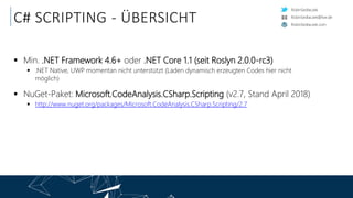 RobinSedlaczek
RobinSedlaczek.com
RobinSedlaczek@live.de
C# SCRIPTING - ÜBERSICHT
 Min. .NET Framework 4.6+ oder .NET Core 1.1 (seit Roslyn 2.0.0-rc3)
 .NET Native, UWP momentan nicht unterstützt (Laden dynamisch erzeugten Codes hier nicht
möglich)
 NuGet-Paket: Microsoft.CodeAnalysis.CSharp.Scripting (v2.7, Stand April 2018)
 http://www.nuget.org/packages/Microsoft.CodeAnalysis.CSharp.Scripting/2.7
 