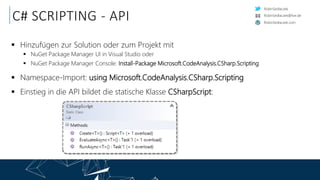 RobinSedlaczek
RobinSedlaczek.com
RobinSedlaczek@live.de
C# SCRIPTING - API
 Hinzufügen zur Solution oder zum Projekt mit
 NuGet Package Manager UI in Visual Studio oder
 NuGet Package Manager Console: Install-Package Microsoft.CodeAnalysis.CSharp.Scripting
 Namespace-Import: using Microsoft.CodeAnalysis.CSharp.Scripting
 Einstieg in die API bildet die statische Klasse CSharpScript:
 
