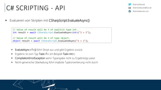 RobinSedlaczek
RobinSedlaczek.com
RobinSedlaczek@live.de
C# SCRIPTING - API
 Evaluieren von Skripten mit CSharpScript.EvaluateAsync():
 EvaluteAsync<T>() führt Skript aus und gibt Ergebnis zurück
 Ergebnis ist vom Typ Task<T> (im Beispiel Task<int>)
 CompilationErrorException wenn Typangabe nicht zu Ergebnistyp passt
 Nicht-generische Überladung führt implizite Typkonvertierung nicht durch
// Value of result will be 3 of explicit type int.
int result = await CSharpScript.EvaluateAsync<int>("1 + 2");
// Value of result will be 3 of type object.
object result = await CSharpScript.EvaluateAsync("1 + 2");
 