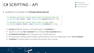 RobinSedlaczek
RobinSedlaczek.com
RobinSedlaczek@live.de
C# SCRIPTING - API
 Ausführen von Skripten mit CSharpScript.RunAsync():
 RunAsync<T>() führt Skript aus und kapselt Ergebnis in ScriptState<T>
 Ergebnis ist vom Typ Task<ScriptState<T>> (im Beispiel Task<ScriptState<int>>)
 CompilationErrorException wenn Typangabe nicht zu Ergebnistyp passt
 Nicht-generische Überladung führt implizite Typkonvertierung nicht durch, Ergebnistyp ist dann Task<ScriptState>
 ScriptState<T> kapselt Ergebnis und weitere Informationen über das Skript
// Variable result will contain return value 3 of explicit type int.
ScriptState<int> result = await CSharpScript.RunAsync<int>("1 + 2");
// Variable result will contain return value 3 of type object.
ScriptState<object> result = await CSharpScript.RunAsync("1 + 2");
 