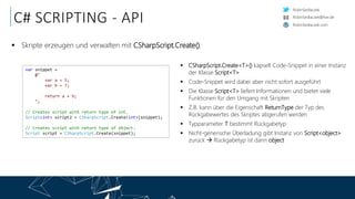 RobinSedlaczek
RobinSedlaczek.com
RobinSedlaczek@live.de
C# SCRIPTING - API
 Skripte erzeugen und verwalten mit CSharpScript.Create():
var snippet =
@"
var a = 5;
var b = 7;
return a + b;
";
// Creates script with return type of int.
Script<int> script2 = CSharpScript.Create<int>(snippet);
// Creates script with return type of object.
Script script = CSharpScript.Create(snippet);
 CSharpScript.Create<T>() kapselt Code-Snippet in einer Instanz
der Klasse Script<T>
 Code-Snippet wird dabei aber nicht sofort ausgeführt
 Die Klasse Script<T> liefert Informationen und bietet viele
Funktionen für den Umgang mit Skripten
 Z.B. kann über die Eigenschaft ReturnType der Typ des
Rückgabewertes des Skriptes abgerufen werden
 Typparameter T bestimmt Rückgabetyp
 Nicht-generische Überladung gibt Instanz von Script<object>
zurück  Rückgabetyp ist dann object
 