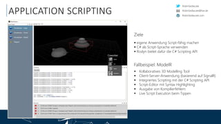 RobinSedlaczek
RobinSedlaczek.com
RobinSedlaczek@live.de
APPLICATION SCRIPTING
Ziele
 eigene Anwendung Script-fähig machen
 C# als Script-Sprache verwenden
 Roslyn bietet dafür die C# Scripting API
Fallbeispiel: ModelR
 Kollaboratives 3D Modelling Tool
 Client-Server-Anwendung (basierend auf SignalR)
 Integriertes Scripting mit der C# Scripting API
 Script-Editor mit Syntax Highlighting
 Ausgabe von Kompilierfehlern
 Live Script Execution beim Tippen
 