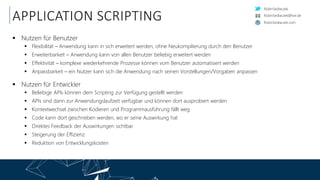 RobinSedlaczek
RobinSedlaczek.com
RobinSedlaczek@live.de
APPLICATION SCRIPTING
 Nutzen für Benutzer
 Flexibilität – Anwendung kann in sich erweitert werden, ohne Neukompilierung durch den Benutzer
 Erweiterbarkeit – Anwendung kann von allen Benutzer beliebig erweitert werden
 Effektivität – komplexe wiederkehrende Prozesse können vom Benutzer automatisiert werden
 Anpassbarkeit – ein Nutzer kann sich die Anwendung nach seinen Vorstellungen/Vorgaben anpassen
 Nutzen für Entwickler
 Beliebige APIs können dem Scripting zur Verfügung gestellt werden
 APIs sind dann zur Anwendungslaufzeit verfügbar und können dort ausprobiert werden
 Kontextwechsel zwischen Kodieren und Programmausführung fällt weg
 Code kann dort geschrieben werden, wo er seine Auswirkung hat
 Direktes Feedback der Auswirkungen sichtbar
 Steigerung der Effizienz
 Reduktion von Entwicklungskosten
 