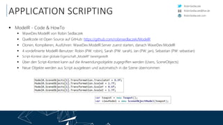 RobinSedlaczek
RobinSedlaczek.com
RobinSedlaczek@live.de
APPLICATION SCRIPTING
 ModelR - Code & HowTo
 WaveDev.ModelR von Robin Sedlaczek
 Quellcode ist Open Source auf GitHub: https://github.com/robinsedlaczek/ModelR
 Clonen, Kompilieren, Ausführen: WaveDev.ModelR.Server zuerst starten, danach WaveDev.ModelR
 4 vordefinierte ModelR-Benutzer: Robin (PW: robin), Sarah (PW: sarah), Jan (PW: jan), Sebastian (PW: sebastian)
 Script-Kontext über globale Eigenschaft „ModelR“ bereitgestellt
 Über den Script-Kontext kann auf die Anwendungsobjekte zugegriffen werden (Users, SceneObjects)
 Neue Objekte werden aus Script ausgelesen und automatisch in die Szene übernommen
 