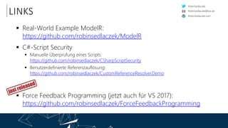 RobinSedlaczek
RobinSedlaczek.com
RobinSedlaczek@live.de
LINKS
 Real-World Example ModelR:
https://github.com/robinsedlaczek/ModelR
 C#-Script Security
 Manuelle Überprüfung eines Scripts:
https://github.com/robinsedlaczek/CSharpScriptSecurity
 Benutzerdefinierte Referenzauflösung:
https://github.com/robinsedlaczek/CustomReferenceResolverDemo
 Force Feedback Programming (jetzt auch für VS 2017):
https://github.com/robinsedlaczek/ForceFeedbackProgramming
 