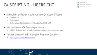 RobinSedlaczek
RobinSedlaczek.com
RobinSedlaczek@live.de
C# SCRIPTING - ÜBERSICHT
 Ermöglicht einfaches Ausführen von C# Code-Snippets
 Zu jeder Zeit
 Voll typisiert
 Bei Erhalt der Flexibilität von C# (und vielleicht VB.NET)
 Momentan nur C# Scripting unterstützt
 VB.NET Scripting wahrscheinlich nur durch Contribution aus Community
 Teil der Microsoft .NET Compiler Plattform („Roslyn“)
 https://github.com/dotnet/roslyn
 