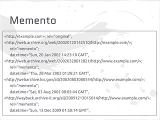 Memento
<http://example.com>; rel="original",
<http://web.archive.org/web/20020120142510/http://example.com/>;
rel="memento";
datetime="Sun, 20 Jan 2002 14:25:10 GMT",
<http://web.archive.org/web/20020328012821/http://www.example.com/>;
rel="memento";
datetime="Thu, 28 Mar 2002 01:28:21 GMT",
<http://webarchive.loc.gov/all/20020803080544/http://www.example.com/>;
rel="memento";
datetime="Sat, 03 Aug 2002 08:05:44 GMT",
<http://wayback.archive-it.org/all/20091213015014/http://www.example.com/>;
rel="memento";
datetime="Sun, 13 Dec 2009 01:50:14 GMT",
 