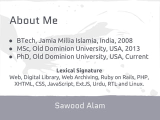 About Me
Sawood Alam
Lexical Signature
Web, Digital Library, Web Archiving, Ruby on Rails, PHP,
XHTML, CSS, JavaScript, ExtJS, Urdu, RTL and Linux.
● BTech, Jamia Millia Islamia, India, 2008
● MSc, Old Dominion University, USA, 2013
● PhD, Old Dominion University, USA, Current
 