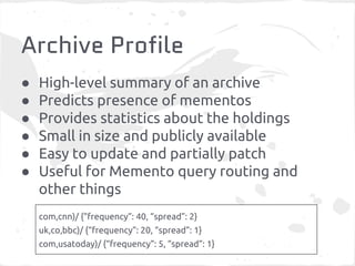 Archive Profile
● High-level summary of an archive
● Predicts presence of mementos
● Provides statistics about the holdings
● Small in size and publicly available
● Easy to update and partially patch
● Useful for Memento query routing and
other things
com,cnn)/ {“frequency”: 40, “spread”: 2}
uk,co,bbc)/ {“frequency”: 20, “spread”: 1}
com,usatoday)/ {“frequency”: 5, “spread”: 1}
 