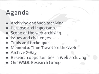 Agenda
● Archiving and Web archiving
● Purpose and importance
● Scope of the web archiving
● Issues and challenges
● Tools and techniques
● Memento: Time Travel for the Web
● Archive X-Ray
● Research opportunities in Web archiving
● Our WSDL Research Group
 