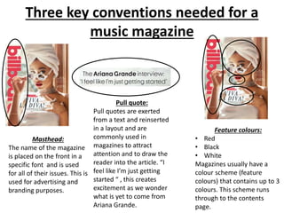 Three key conventions needed for a
music magazine
Masthead:
The name of the magazine
is placed on the front in a
specific font and is used
for all of their issues. This is
used for advertising and
branding purposes.
Pull quote:
Pull quotes are exerted
from a text and reinserted
in a layout and are
commonly used in
magazines to attract
attention and to draw the
reader into the article. “I
feel like I’m just getting
started “ , this creates
excitement as we wonder
what is yet to come from
Ariana Grande.
Feature colours:
• Red
• Black
• White
Magazines usually have a
colour scheme (feature
colours) that contains up to 3
colours. This scheme runs
through to the contents
page.
 